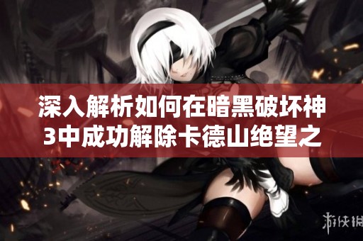 深入解析如何在暗黑破坏神3中成功解除卡德山绝望之缚的全面攻略与秘籍