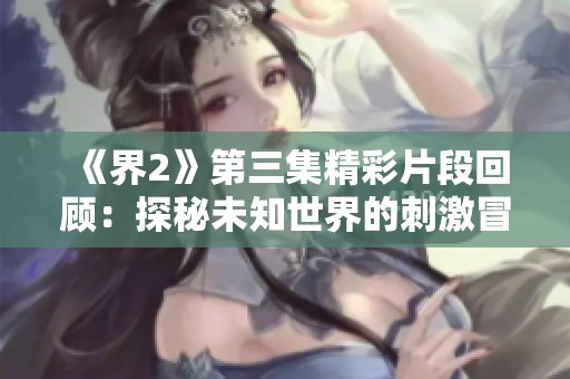 《界2》第三集精彩片段回顾：探秘未知世界的刺激冒险
