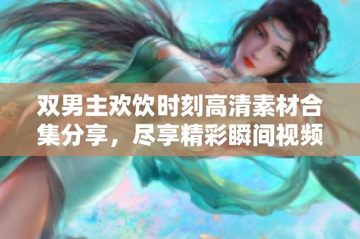 双男主欢饮时刻高清素材合集分享，尽享精彩瞬间视频资源