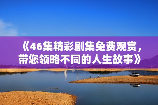 《46集精彩剧集免费观赏，带您领略不同的人生故事》