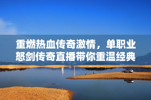 重燃热血传奇激情，单职业怒剑传奇直播带你重温经典游戏魅力世界