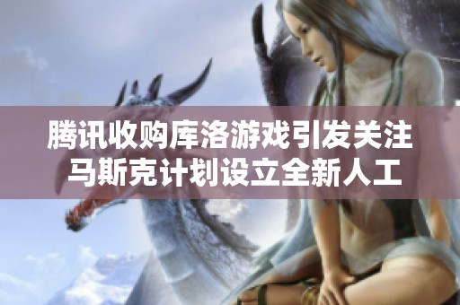 腾讯收购库洛游戏引发关注 马斯克计划设立全新人工智能游戏工作室
