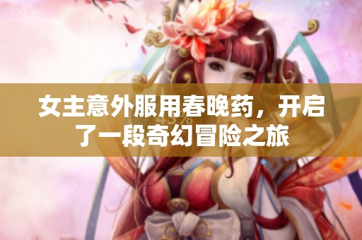 女主意外服用春晚药，开启了一段奇幻冒险之旅