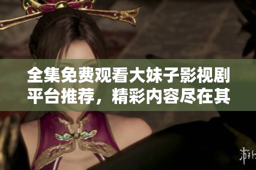 全集免费观看大妹子影视剧平台推荐，精彩内容尽在其中