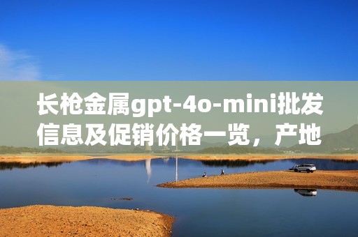 长枪金属gpt-4o-mini批发信息及促销价格一览，产地货源详解