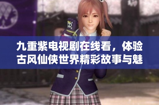 九重紫电视剧在线看，体验古风仙侠世界精彩故事与魅力人物
