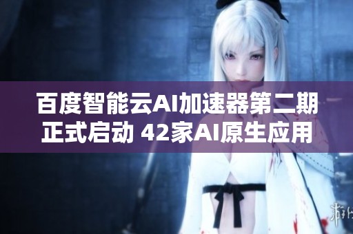 百度智能云AI加速器第二期正式启动 42家AI原生应用公司齐聚共创未来