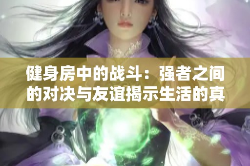 健身房中的战斗：强者之间的对决与友谊揭示生活的真谛