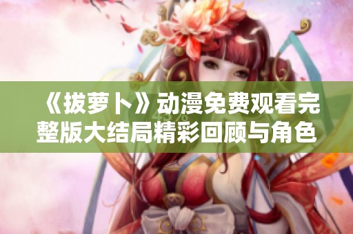 《拔萝卜》动漫免费观看完整版大结局精彩回顾与角色解析