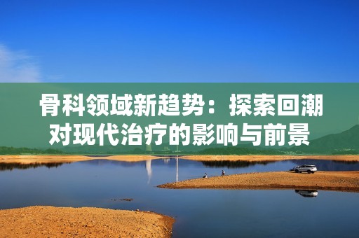 骨科领域新趋势：探索回潮对现代治疗的影响与前景