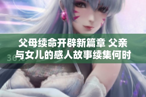父母续命开辟新篇章 父亲与女儿的感人故事续集何时上线