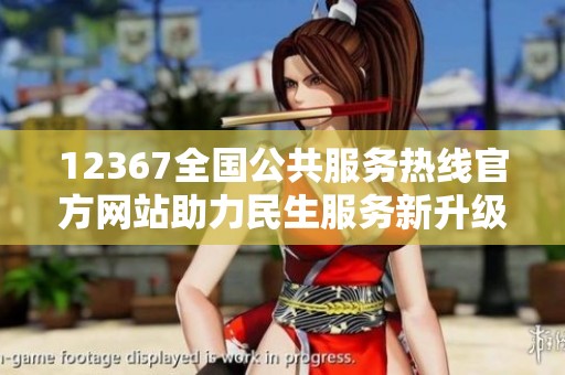 12367全国公共服务热线官方网站助力民生服务新升级
