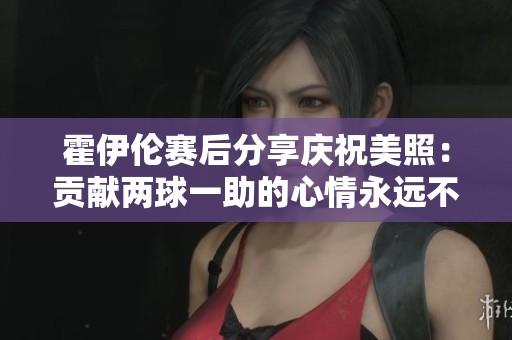霍伊伦赛后分享庆祝美照：贡献两球一助的心情永远不会褪色