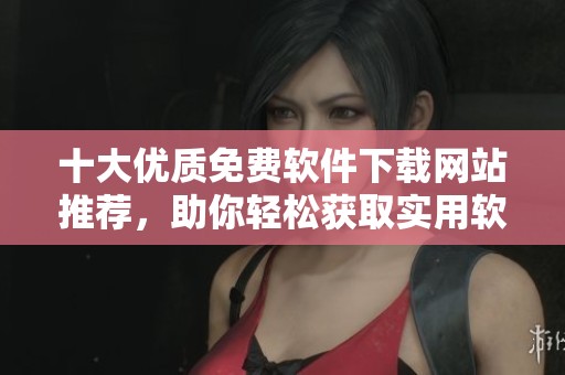 十大优质免费软件下载网站推荐，助你轻松获取实用软件