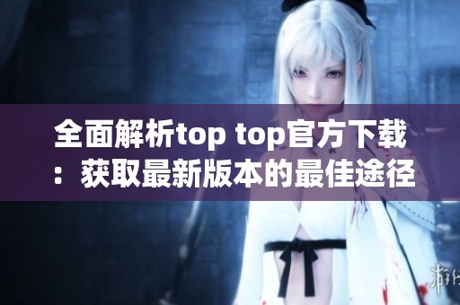 全面解析top top官方下载：获取最新版本的最佳途径与技巧