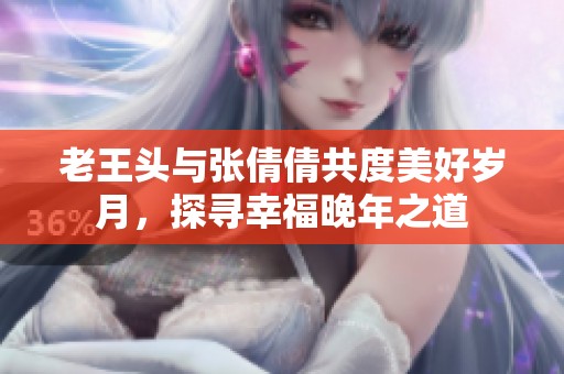 老王头与张倩倩共度美好岁月，探寻幸福晚年之道
