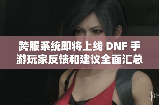 跨服系统即将上线 DNF 手游玩家反馈和建议全面汇总解析