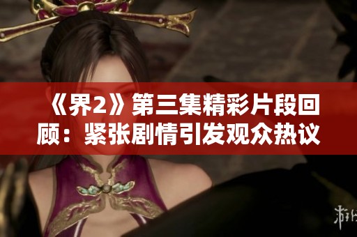 《界2》第三集精彩片段回顾：紧张剧情引发观众热议