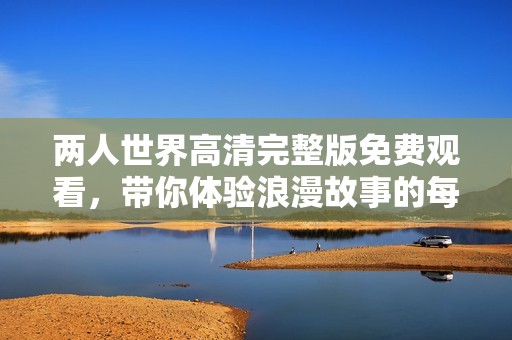 两人世界高清完整版免费观看，带你体验浪漫故事的每一个细节