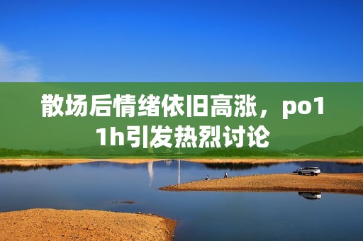 散场后情绪依旧高涨，po11h引发热烈讨论