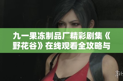 九一果冻制品厂精彩剧集《野花谷》在线观看全攻略与推荐