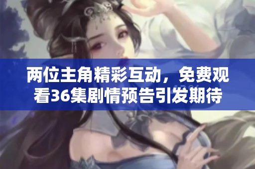 两位主角精彩互动，免费观看36集剧情预告引发期待