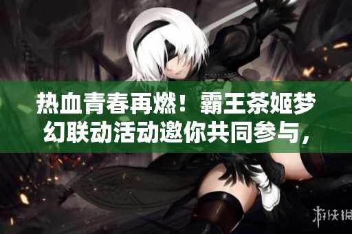 热血青春再燃！霸王茶姬梦幻联动活动邀你共同参与，体验无限精彩！