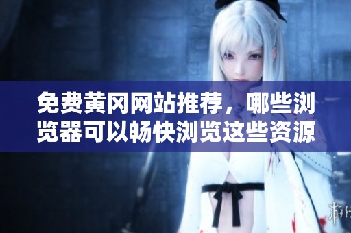 免费黄冈网站推荐，哪些浏览器可以畅快浏览这些资源