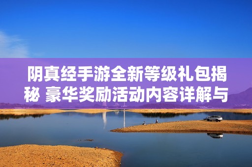 阴真经手游全新等级礼包揭秘 豪华奖励活动内容详解与玩家心得分享