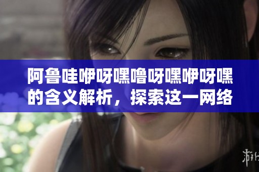 阿鲁哇咿呀嘿噜呀嘿咿呀嘿的含义解析，探索这一网络流行词的背后故事与文化影响