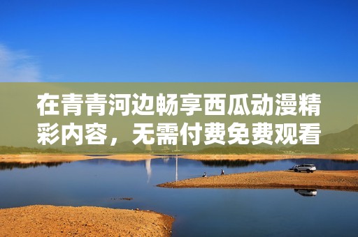 在青青河边畅享西瓜动漫精彩内容，无需付费免费观看