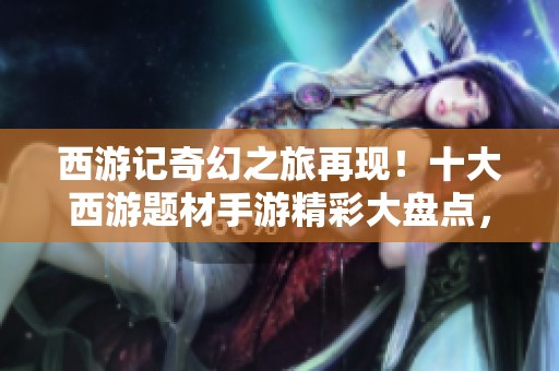 西游记奇幻之旅再现！十大西游题材手游精彩大盘点，带你重温经典神话故事