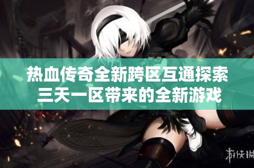 热血传奇全新跨区互通探索 三天一区带来的全新游戏体验与挑战解析