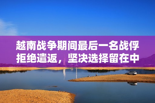 越南战争期间最后一名战俘拒绝遣返，坚决选择留在中国的背后故事