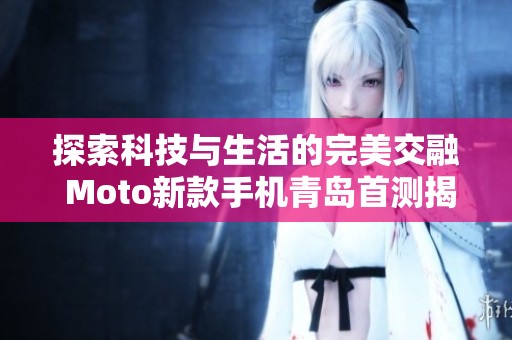 探索科技与生活的完美交融 Moto新款手机青岛首测揭示未来趋势