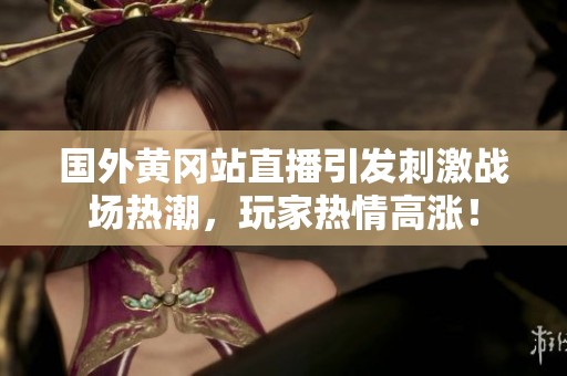 国外黄冈站直播引发刺激战场热潮，玩家热情高涨！
