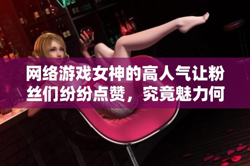 网络游戏女神的高人气让粉丝们纷纷点赞，究竟魅力何在揭秘背后的故事