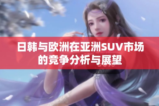 日韩与欧洲在亚洲SUV市场的竞争分析与展望