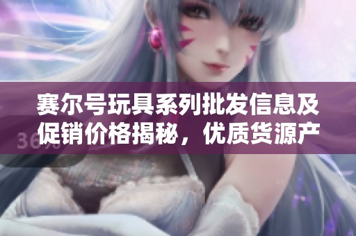 赛尔号玩具系列批发信息及促销价格揭秘，优质货源产地全解析