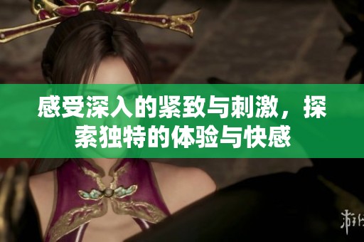 感受深入的紧致与刺激，探索独特的体验与快感