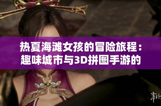 热夏海滩女孩的冒险旅程：趣味城市与3D拼图手游的精彩对决