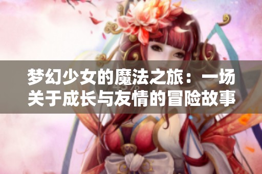 梦幻少女的魔法之旅：一场关于成长与友情的冒险故事