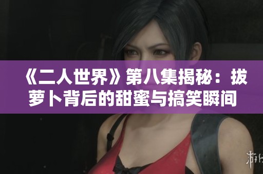《二人世界》第八集揭秘：拔萝卜背后的甜蜜与搞笑瞬间