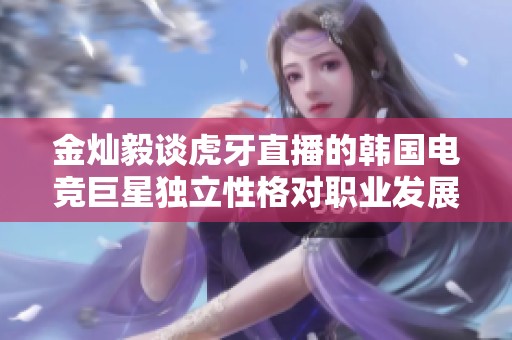 金灿毅谈虎牙直播的韩国电竞巨星独立性格对职业发展的影响与启示