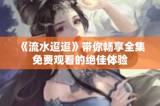 《流水迢迢》带你畅享全集免费观看的绝佳体验