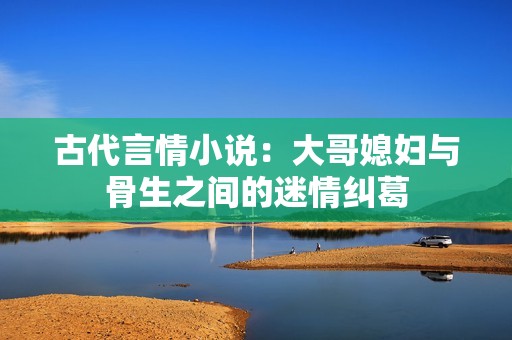 古代言情小说：大哥媳妇与骨生之间的迷情纠葛