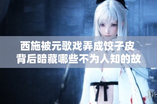 西施被元歌戏弄成饺子皮 背后暗藏哪些不为人知的故事与玄机