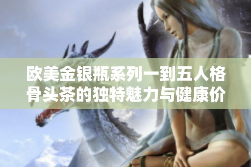 欧美金银瓶系列一到五人格骨头茶的独特魅力与健康价值探秘