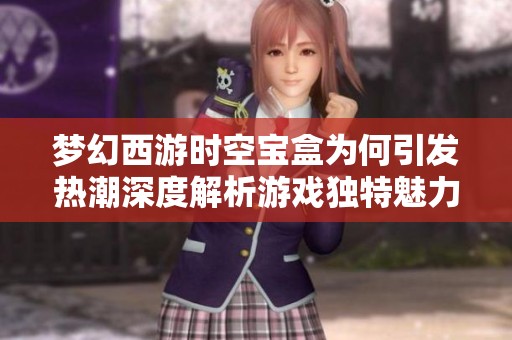 梦幻西游时空宝盒为何引发热潮深度解析游戏独特魅力与玩家热情因素