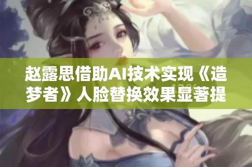 赵露思借助AI技术实现《造梦者》人脸替换效果显著提升视觉体验